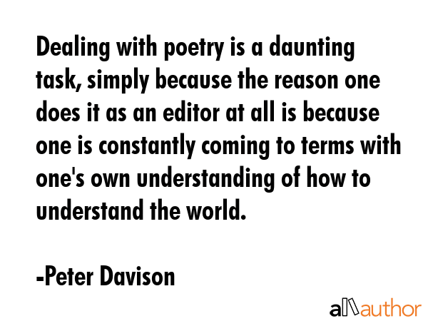 Dealing with poetry is a daunting task, simply because the reason one does it as an editor at all is because one is constantly coming to terms with one\'s own understanding of how to understand the... - Peter Davison Quote