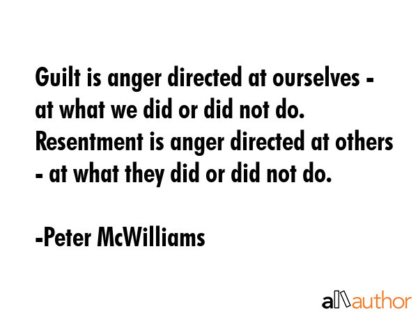 Guilt is anger directed at ourselves - at what we did or did not do. Resentment is anger directed at others - at what they did or did not do. - Peter McWilliams Quote