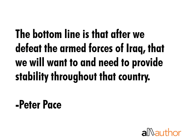 The bottom line is that after we defeat the armed forces of Iraq, that we will want to and need to provide stability throughout that country. - Peter Pace Quote