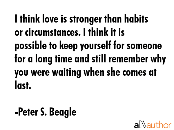 I think love is stronger than habits or circumstances. I think it is possible to keep yourself for someone for a long time and still remember why you were waiting when she comes at last. - Peter S. Beagle Quote