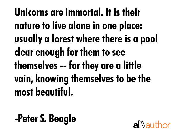Unicorns are immortal. It is their nature to live alone in one place: usually a forest where there is a pool clear enough for them to see themselves -- for they are a little vain, knowing themselves... - Peter S. Beagle Quote