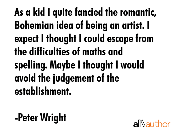 As a kid I quite fancied the romantic, Bohemian idea of being an artist. I expect I thought I could escape from the difficulties of maths and spelling. Maybe I thought I would avoid the judgement of... - Peter Wright Quote