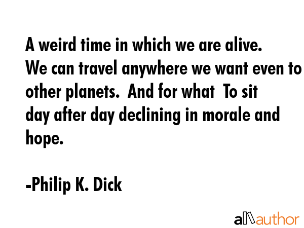 A weird time in which we are alive.  We can travel anywhere we want even to other planets.  And for what  To sit day after day declining in morale and hope. - Philip K. Dick Quote