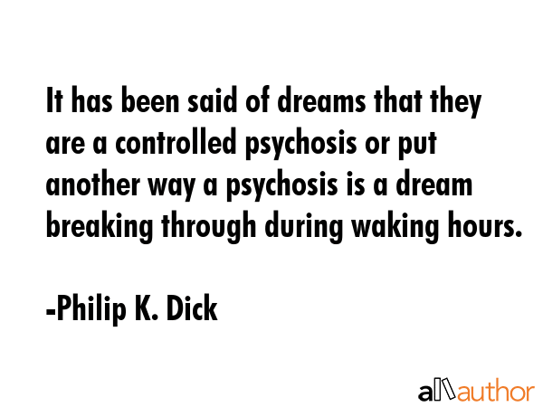 It has been said of dreams that they are a controlled psychosis or put another way a psychosis is a dream breaking through during waking hours. - Philip K. Dick Quote