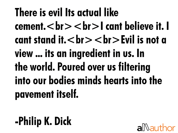 There is evil Its actual like cement.I cant believe it. I cant stand it.Evil is not a view ... its an ingredient in us. In the world. Poured over us filtering into our bodies minds hearts into the... - Philip K. Dick Quote