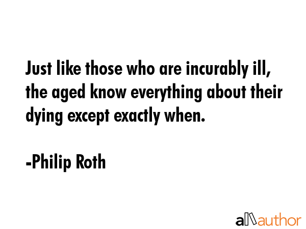 Just like those who are incurably ill, the aged know everything about their dying except exactly when. - Philip Roth Quote