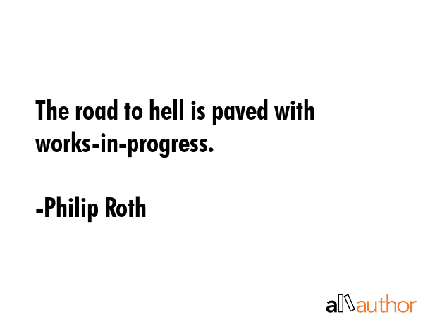 The road to hell is paved with works-in-progress. - Philip Roth Quote