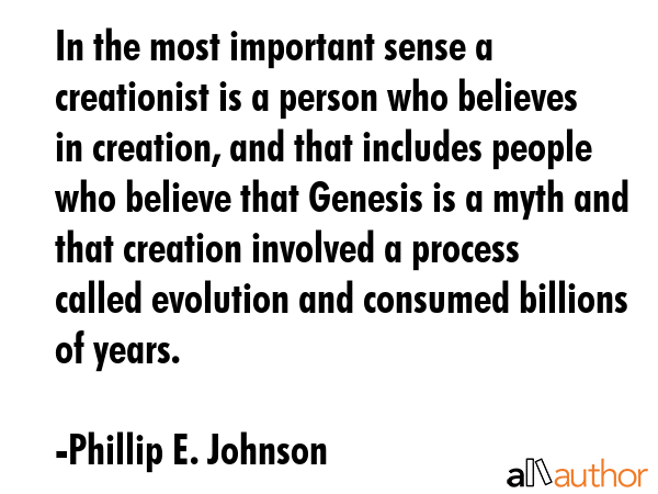 In the most important sense a creationist is a person who believes in creation, and that includes people who believe that Genesis is a myth and that creation involved a process called evolution and... - Phillip E. Johnson Quote