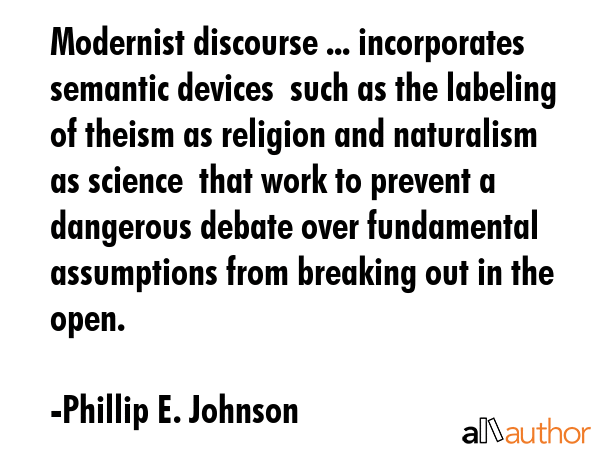 Modernist discourse ... incorporates semantic devices  such as the labeling of theism as religion and naturalism as science  that work to prevent a dangerous debate over fundamental assumptions from... - Phillip E. Johnson Quote