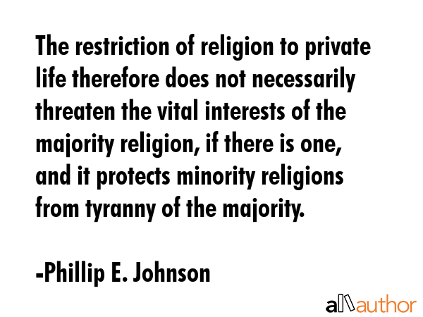 The restriction of religion to private life therefore does not necessarily threaten the vital interests of the majority religion, if there is one, and it protects minority religions from tyranny of... - Phillip E. Johnson Quote