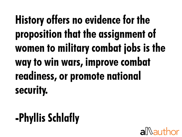 History offers no evidence for the proposition that the assignment of women to military combat jobs... - Phyllis Schlafly Quote GIF
