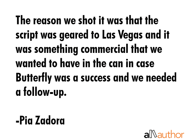 The reason we shot it was that the script was geared to Las Vegas and it was something commercial that we wanted to have in the can in case Butterfly was a success and we needed a follow-up. - Pia Zadora Quote