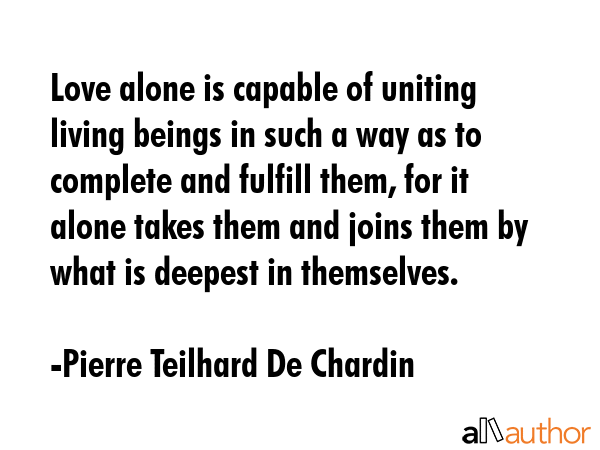 Love alone is capable of uniting living beings in such a way as to complete and fulfill them, for... - Pierre Teilhard De Chardin Quote GIF