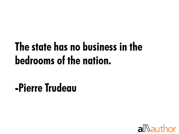 The state has no business in the bedrooms of the nation. - Pierre Trudeau Quote