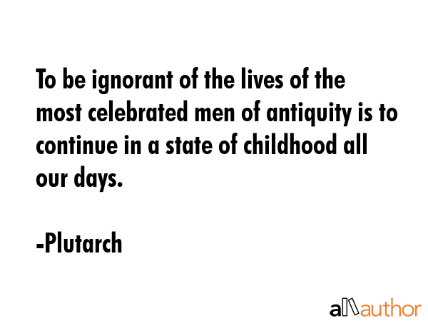 To be ignorant of the lives of the most celebrated men of antiquity is to continue in a state of childhood all our days. - Plutarch Quote