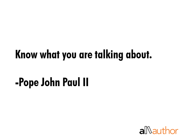 Know what you are talking about. - Pope John Paul II Quote