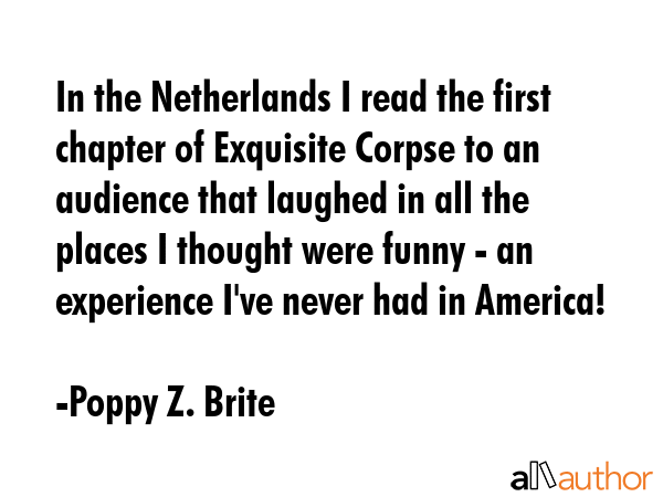 In the Netherlands I read the first chapter of Exquisite Corpse to an audience that laughed in all the places I thought were funny - an experience I\'ve never had in America! - Poppy Z. Brite Quote