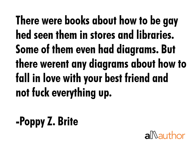 There were books about how to be gay hed seen them in stores and libraries. Some of them even had diagrams. But there werent any diagrams about how to fall in love with your best friend and not fuck... - Poppy Z. Brite Quote