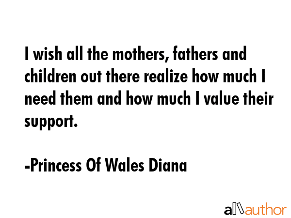 I wish all the mothers, fathers and children out there realize how much I need them and how much I value their support. - Princess Of Wales Diana Quote