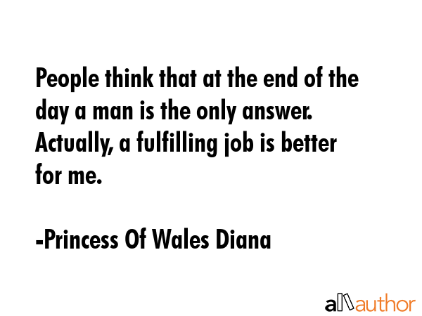 People think that at the end of the day a man is the only answer. Actually, a fulfilling job is better for me. - Princess Of Wales Diana Quote