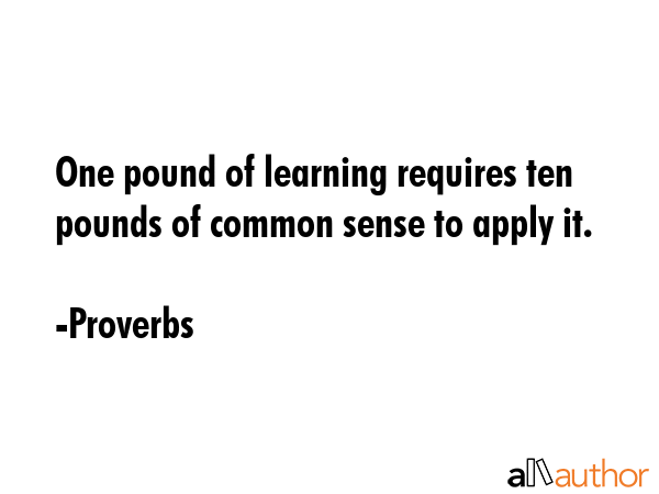 One pound of learning requires ten pounds of common sense to apply it. - Proverbs Quote