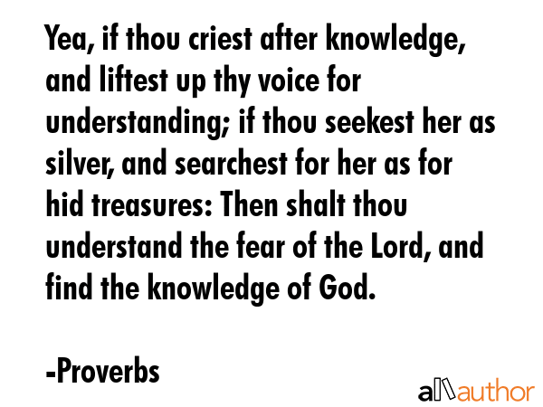 Yea, if thou criest after knowledge, and liftest up thy voice for understanding; if thou seekest her as silver, and searchest for her as for hid treasures: Then shalt thou understand the fear of the... - Proverbs Quote
