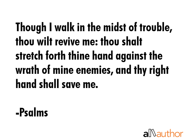 Though I walk in the midst of trouble, thou wilt revive me: thou shalt stretch forth thine hand against the wrath of mine enemies, and thy right hand shall save me. - Psalms Quote