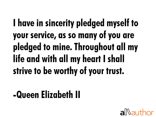 I have in sincerity pledged myself to your service, as so many of you are pledged to mine. Throughout all my life and with all my heart I shall strive to be worthy of your trust. - Queen Elizabeth II Quote