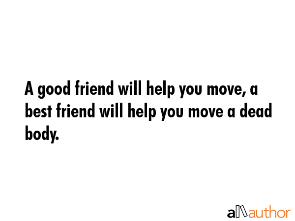 A good friend will help you move, a best friend will help you move a dead body. -  Quote GIF