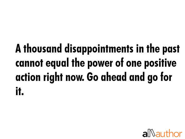 A thousand disappointments in the past cannot equal the power of one positive action right now. Go ahead and go for it. -  Quote
