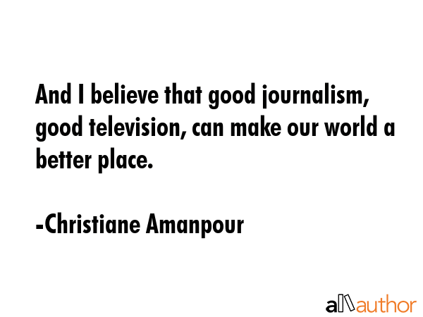 And I believe that good journalism, good television, can make our world a better place. - Christiane Amanpour Quote