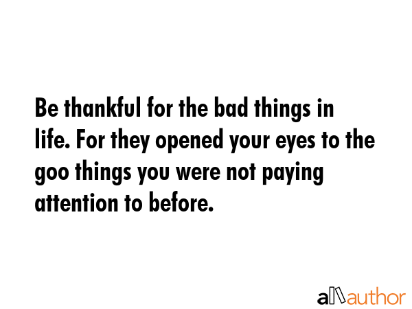 Be thankful for the bad things in life. For they opened your eyes to the goo things you were not paying attention to before. -  Quote