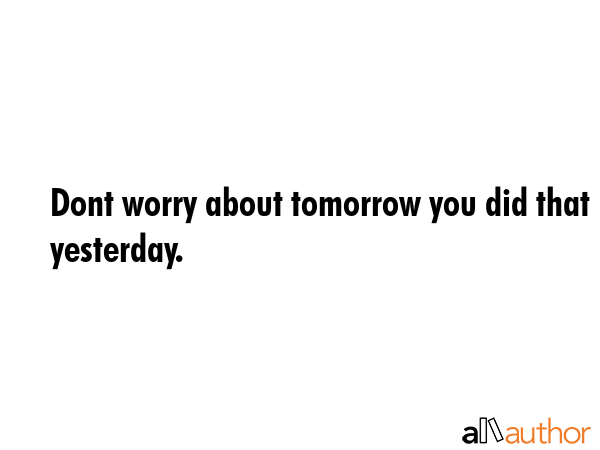 Dont worry about tomorrow you did that yesterday. -  Quote GIF