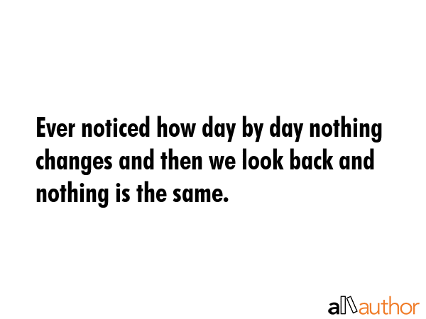 Ever noticed how day by day nothing changes and then we look back and nothing is the same. -  Quote