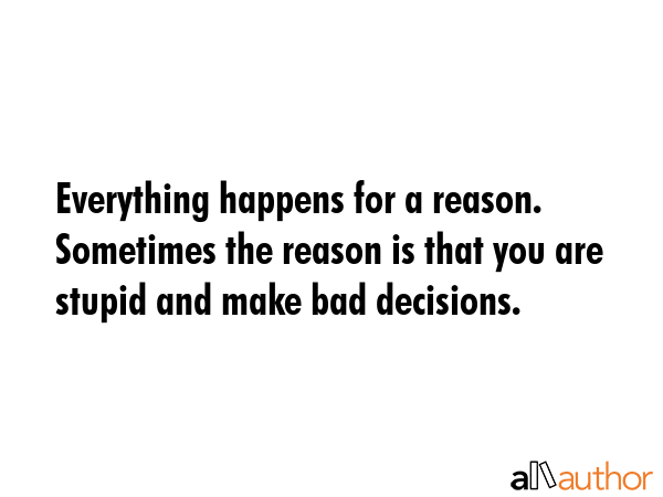 Everything happens for a reason. Sometimes the reason is that you are stupid and make bad decisions. -  Quote