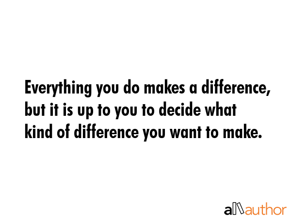 Everything you do makes a difference, but it is up to you to decide what kind of difference you want to make. -  Quote