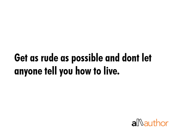 Get as rude as possible and dont let anyone tell you how to live. -  Quote