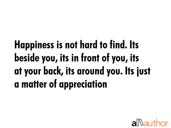 Happiness is not hard to find. Its beside you, its in front of you, its at your back, its around you. Its just a matter of appreciation -  Quote