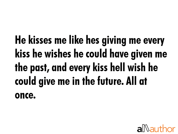He kisses me like hes giving me every kiss he wishes he could have given me the past, and every kiss hell wish he could give me in the future. All at once. -  Quote
