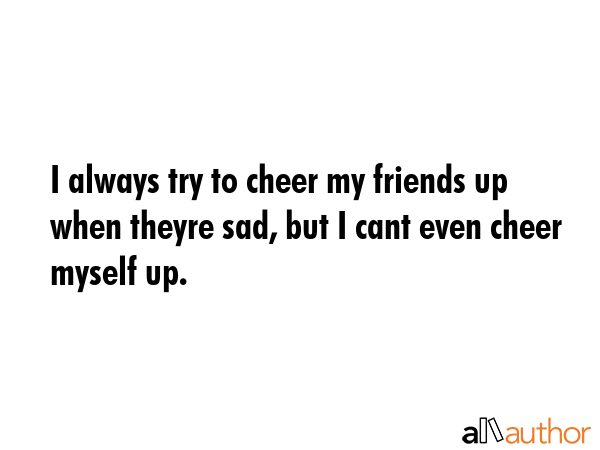 I always try to cheer my friends up when theyre sad, but I cant even cheer myself up. -  Quote GIF