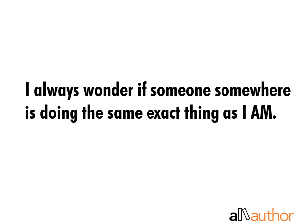 I always wonder if someone somewhere is doing the same exact thing as I AM. -  Quote GIF