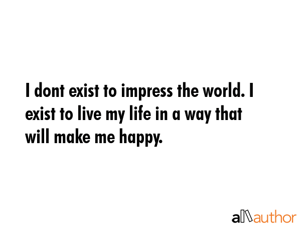 I dont exist to impress the world. I exist to live my life in a way that will make me happy. -  Quote