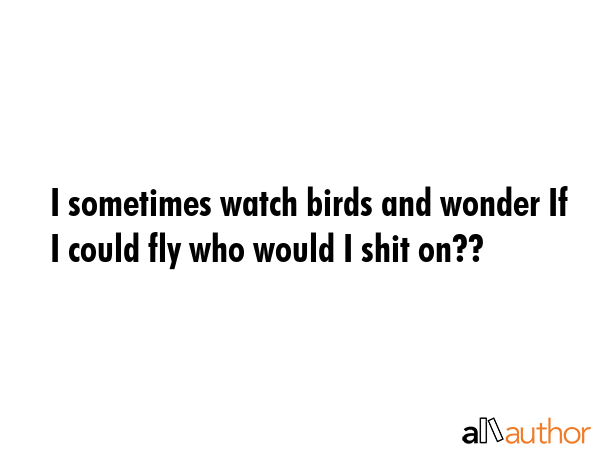I sometimes watch birds and wonder If I could fly who would I shit on?? -  Quote