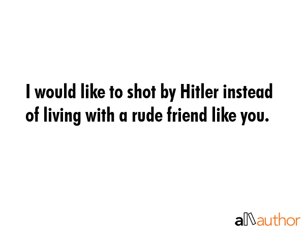 I would like to shot by Hitler instead of living with a rude friend like you. -  Quote GIF