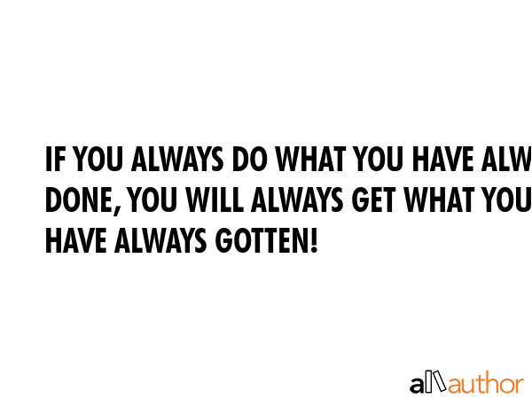 IF YOU ALWAYS DO WHAT YOU HAVE ALWAYS DONE, YOU WILL ALWAYS GET WHAT YOU HAVE ALWAYS GOTTEN! -  Quote