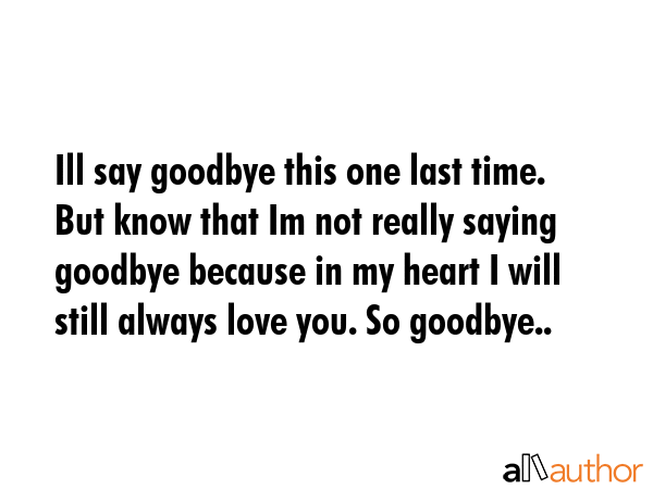 Ill say goodbye this one last time. But know that Im not really saying goodbye because in my heart I will still always love you. So goodbye.. -  Quote