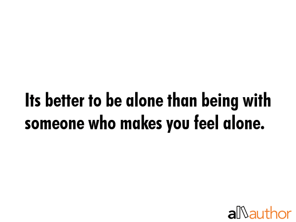 Its better to be alone than being with someone who makes you feel alone. -  Quote