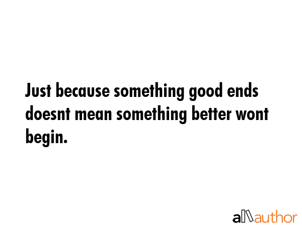 Just because something good ends doesnt mean something better wont begin. -  Quote