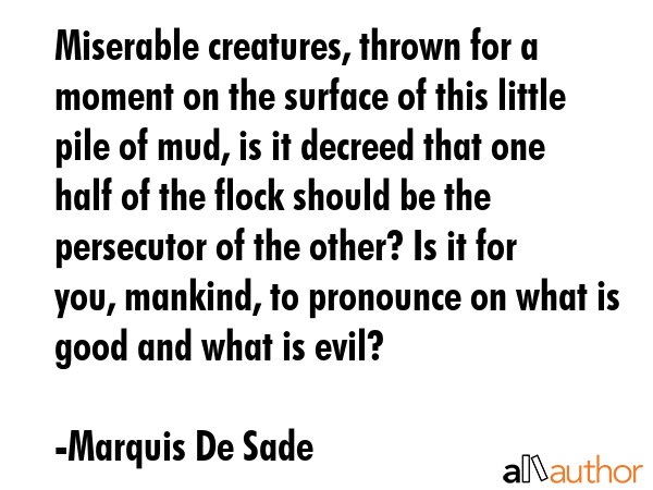 Miserable creatures, thrown for a moment on the surface of this little pile of mud, is it decreed that one half of the flock should be the persecutor of the other? Is it for you, mankind, to... - Marquis De Sade Quote