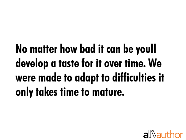 No matter how bad it can be youll develop a taste for it over time. We were made to adapt to difficulties it only takes time to mature. -  Quote